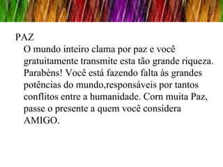 PAZ
 O mundo inteiro clama por paz e você
 gratuitamente transmite esta tão grande riqueza.
 Parabéns! Você está fazendo falta às grandes
 potências do mundo,responsáveis por tantos
 conflitos entre a humanidade. Corn muita Paz,
 passe o presente a quem você considera
 AMIGO.
 
