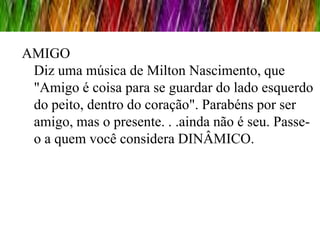 AMIGO
 Diz uma música de Milton Nascimento, que
 "Amigo é coisa para se guardar do lado esquerdo
 do peito, dentro do coração". Parabéns por ser
 amigo, mas o presente. . .ainda não é seu. Passe-
 o a quem você considera DINÂMICO.
 