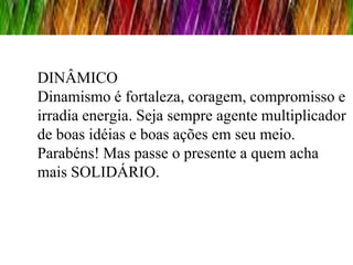 DINÂMICO
Dinamismo é fortaleza, coragem, compromisso e
irradia energia. Seja sempre agente multiplicador
de boas idéias e boas ações em seu meio.
Parabéns! Mas passe o presente a quem acha
mais SOLIDÁRIO.
 