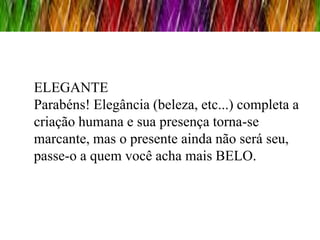 ELEGANTE
Parabéns! Elegância (beleza, etc...) completa a
criação humana e sua presença torna-se
marcante, mas o presente ainda não será seu,
passe-o a quem você acha mais BELO.
 
