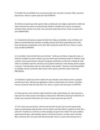 9. Parabéns! A sensualidade torna a presença ainda mais marcante e atraente. Mas o presente
não será seu. Passe-o a quem você acha mais OTIMISTA.

10. Otimista é aquele que sabe superar todos os obstáculos com alegria, esperando o melhor da
vida e transmite aos outros a certeza de dias melhores. Parabéns por você ser uma pessoa
otimista! É bom conviver com você, mas o presente ainda não será seu. Passe-o a quem você
acha COMPETENTE.

11. Competentes são pessoas capazes de fazer bem todas as atividades a elas confiadas e em
todos os empreendimentos são bem sucedidas, porque foram bem preparadas para a vida.
Essas são pessoas competentes como você. Mas o presente ainda não é seu. Passe-o a quem
você considera CARIDOSO.

12. A caridade é como diz São Paulo aos Coríntios: “ainda que eu falasse a língua dos anjos, se
não tiver caridade sou como o bronze, que soa mesmo que conhecesse todos os mistérios, toda
a ciência, mesmo que tomasse a fé para transportar montanhas, se não tiver caridade de nada
valeria. A caridade é paciente, não busca seus próprios interesses e está sempre pronta a ajudar,
a socorrer. Tudo desculpa, tudo crê, tudo suporta, tudo perdoa”. Você que é assim tão perfeito
na caridade, merece o presente. Mas mesmo assim, passe o presente a quem você acha
PRESTATIVO.

13. Prestativo é aquele que serve a todos com boa vontade e está sempre pronto a qualquer
sacrifício para servir. São pessoas agradáveis e todos se sentem bem em conviver. Você bem
merece o presente. Mas ele ainda não é seu. Passe-o a quem você acha que é um ARTISTA.

14. Você que tem o dom da Arte e sabe transformar tudo, dando beleza, luz, vida, harmonia a
tudo que toca. Sabe suavizar e dar alegria a tudo que faz. Admiramos você que é realmente um
artista, mas o presente ainda não é seu. Passe-o a quem você acha que tem FÉ.

15. Fé é o dom que vem de Deus. Feliz de você que tem fé, pois com ela você suporta tudo,
espera e confia porque sabe que Deus virá em socorro nas horas difíceis e poderá ser feliz. Diz o
salmo 26 ” O Senhor é a minha luz e minha salvação, de quem terei medo?” Se você acredita e
espera tanto de Deus, sabe também esperar e ter fé nos homens e na vida e assim será feliz.
Mas o presente não é seu, pois você não precisa dele. Passe-o a quem você acha que tem o

 