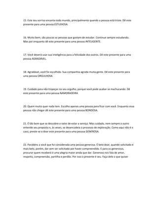 15. Este teu sorriso encanta todo mundo, principalmente quando a pessoa está triste. Dê este
presente para uma pessoa ESTUDIOSA.

16. Muito bem, são poucas as pessoas que gostam de estudar. Continue sempre estudando.
Mas por enquanto dê este presente para uma pessoa INTELIGENTE.

17. Você deverá usar sua inteligência para a felicidade dos outros. Dê este presente para uma
pessoa AGRADÁVEL.

18. Agradável, você foi escolhido. Sua companhia agrada muita gente. Dê este presente para
uma pessoa ORGULHOSA.

19. Cuidado para não tropeçar no seu orgulho, porque você pode acabar se machucando. Dê
este presente para uma pessoa NAMORADEIRA

20. Quem muito quer nada tem. Escolha apenas uma pessoa para ficar com você. Enquanto essa
pessoa não chegar dê este presente para uma pessoa BONDOSA.

21. É tão bom que se descobre o valor de estar a serviço. Mas cuidado, nem sempre o outro
entende seu proposta e, às vezes, se desencadeia o processo de exploração. Como aqui não é o
caso, preste-se a doar este presente para uma pessoa GENEROSA.

22. Parabéns a você que foi considerada uma pessoa generosa. É belo doar, quando solicitado é
mais belo, porém, dar sem ser solicitado por haver compreendido. E para os generosos,
procurar quem receberá é uma alegria maior ainda que dar. Generoso nos fala de amor,
respeito, compreensão, partilha e perdão. Por isso o presente é seu. Faça dele o que quiser

 