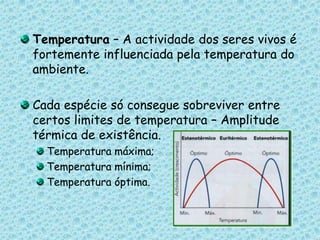 Temperatura – A actividade dos seres vivos é fortemente influenciada pela temperatura do ambiente. Cada espécie só consegue sobreviver entre certos limites de temperatura – Amplitude térmica de existência.Temperatura máxima;Temperatura mínima;Temperatura óptima.