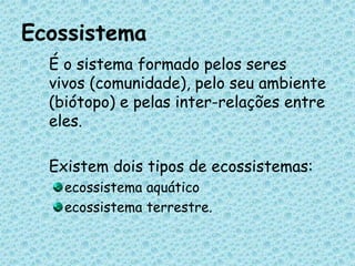 Ecossistema	É o sistema formado pelos seres vivos (comunidade), pelo seu ambiente (biótopo) e pelas inter-relações entre eles. 	Existem dois tipos de ecossistemas: ecossistema aquático ecossistema terrestre.