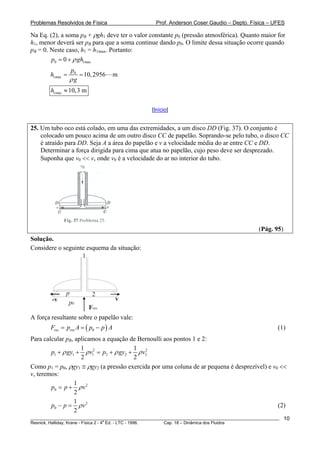 Problemas Resolvidos de Física                      Prof. Anderson Coser Gaudio – Depto. Física – UFES

Na Eq. (2), a soma pB + ρgh1 deve ter o valor constante p0 (pressão atmosférica). Quanto maior for
                        B




h1, menor deverá ser pB para que a soma continue dando p0. O limite dessa situação ocorre quando
                             B




pB = 0. Neste caso, h1 = h1max. Portanto:
  B




        p0 = 0 + ρ gh1max
                  p0
        h1max =      = 10, 2956        m
                  ρg
        h1max ≈ 10,3 m

                                                  [Início]


25. Um tubo oco está colado, em uma das extremidades, a um disco DD (Fig. 37). O conjunto é
    colocado um pouco acima de um outro disco CC de papelão. Soprando-se pelo tubo, o disco CC
    é atraído para DD. Seja A a área do papelão e v a velocidade média do ar entre CC e DD.
    Determinar a força dirigida para cima que atua no papelão, cujo peso deve ser desprezado.
    Suponha que v0 << v, onde v0 é a velocidade do ar no interior do tubo.




                                                                                               (Pág. 95)
Solução.
Considere o seguinte esquema da situação:
                   1




               p                 2
         -v                            v
                p0
                            Fres
A força resultante sobre o papelão vale:
        Fres = pres A = ( p0 − p ) A                                                                   (1)
Para calcular pB, aplicamos a equação de Bernoulli aos pontos 1 e 2:
                  B




                    1                    1 2
        p1 + ρ gy1 + ρ v12 = p2 + ρ gy2 + ρ v2
                    2                    2
Como p1 = p0, ρgy1 ≅ ρgy2 (a pressão exercida por uma coluna de ar pequena é desprezível) e v0 <<
v, teremos:
                  1
        p0 = p + ρ v 2
                  2
                  1
        p0 − p = ρ v 2                                                                        (2)
                  2
________________________________________________________________________________________________________   10
                                       a
Resnick, Halliday, Krane - Física 2 - 4 Ed. - LTC - 1996. Cap. 18 – Dinâmica dos Fluidos
 