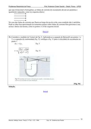 Problemas Resolvidos de Física                      Prof. Anderson Coser Gaudio – Depto. Física – UFES

que seja irrotacional e homogêneo, as linhas de corrente do escoamento devem ser paralelas e
igualmente espaçadas, como no esquema abaixo:




No caso das linhas de corrente que fluem ao longo da asa do avião, essa condição não é satisfeita.
Pode-se obter boa aproximação ao tomarmos pontos sobre linhas de corrente bem próximas à asa,
acima e abaixo da mesma, como os pontos A e B do esquema inicial.

                                                  [Início]

31. Considere o medidor de Venturi da Fig. 9. Aplicando-se a equação de Bernoulli aos pontos 1 e
    2, e a equação de continuidade (Eq. 3), verifique a Eq. 11 para a velocidade do escoamento no
    ponto 1.
         A1v1 = A2 v2                Eq. 3


               2 ( ρ ' − ρ ) gh
        v=a                            Eq. 11
                ρ ( A2 − a 2 )




                                                                                               (Pág. 96)
Solução.

                                                  [Início]




________________________________________________________________________________________________________   12
                                       a
Resnick, Halliday, Krane - Física 2 - 4 Ed. - LTC - 1996. Cap. 18 – Dinâmica dos Fluidos
 