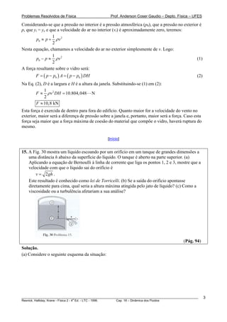 Problemas Resolvidos de Física                      Prof. Anderson Coser Gaudio – Depto. Física – UFES

Considerando-se que a pressão no interior é a pressão atmosférica (p0), que a pressão no exterior é
p, que yi = ye e que a velocidade do ar no interior (vi) é aproximadamente zero, teremos:
                  1
        p0 ≈ p + ρ v 2
                  2
Nesta equação, chamamos a velocidade do ar no exterior simplesmente de v. Logo:
                  1
        p0 − p ≈ ρ v 2                                                                          (1)
                  2
A força resultante sobre o vidro será:
        F = ( p − p0 ) A = ( p − p0 ) DH                                                               (2)
Na Eq. (2), D é a largura e H é a altura da janela. Substituindo-se (1) em (2):
            1
       F ≈ ρ v 2 DH = 10.804, 048 N
            2
       F ≈ 10,8 kN
Esta força é exercida de dentro para fora do edifício. Quanto maior for a velocidade do vento no
exterior, maior será a diferença de pressão sobre a janela e, portanto, maior será a força. Caso esta
força seja maior que a força máxima de coesão do material que compõe o vidro, haverá ruptura do
mesmo.

                                                  [Início]


15. A Fig. 30 mostra um líquido escoando por um orifício em um tanque de grandes dimensões a
    uma distância h abaixo da superfície do líquido. O tanque é aberto na parte superior. (a)
    Aplicando a equação de Bernoulli à linha de corrente que liga os pontos 1, 2 e 3, mostre que a
    velocidade com que o líquido sai do orifício é
        v = 2 gh .
    Este resultado é conhecido como lei de Torricelli. (b) Se a saída do orifício apontasse
    diretamente para cima, qual seria a altura máxima atingida pelo jato de líquido? (c) Como a
    viscosidade ou a turbulência afetariam a sua análise?




                                                                                               (Pág. 94)
Solução.
(a) Considere o seguinte esquema da situação:




________________________________________________________________________________________________________     3
                                       a
Resnick, Halliday, Krane - Física 2 - 4 Ed. - LTC - 1996. Cap. 18 – Dinâmica dos Fluidos
 