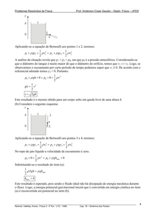 Problemas Resolvidos de Física                      Prof. Anderson Coser Gaudio – Depto. Física – UFES
        y

        h          1


        0                 2
                              v


Aplicando-se a equação de Bernoulli aos pontos 1 e 2, teremos:
                    1                    1 2
        p1 + ρ gy1 + ρ v12 = p2 + ρ gy2 + ρ v2
                    2                    2
A análise da situação revela que p1 = p2 = p0, em que p0 é a pressão atmosférica. Considerando-se
que o diâmetro do tanque é muito maior do que o diâmetro do orifício, temos que v1 << v2. Logo, se
observarmos o escoamento por curto período de tempo podemos supor que v1 ≅ 0. De acordo com o
referencial adotado temos y2 = 0. Portanto:
                                1
        p0 + ρ gh + 0 = p0 + 0 + ρ v 2
                                2
              1
        gh = v 2
              2
        v = 2 gh
Este resultado é o mesmo obtido para um corpo solto em queda livre de uma altura h.
(b) Considere o seguinte esquema:
        y

        h          1          3

                              v
        0                     2


Aplicando-se a equação de Bernoulli aos pontos 3 e 4, teremos:
                     1 2                  1 2
        p3 + ρ gy3 + ρ v3 = p4 + ρ gy4 + ρ v4
                     2                    2
No topo do jato líquido a velocidade de escoamento é zero.
                 1
        p0 + 0 + ρ v 2 = p0 + ρ ghmax + 0
                 2
Substituindo-se o resultado do item (a):
        1
          ρ 2 gh = ρ ghmax
        2
        hmax = h
Este resultado é esperado, pois sendo o fluido ideal não há dissipação de energia mecânica durante
o fluxo. Logo, a energia potencial gravitacional inicial que é convertida em energia cinética no item
(a) é reconvertida em potencial no item (b).



________________________________________________________________________________________________________   4
                                       a
Resnick, Halliday, Krane - Física 2 - 4 Ed. - LTC - 1996. Cap. 18 – Dinâmica dos Fluidos
 