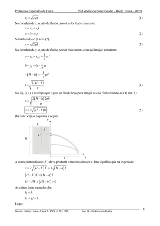 Problemas Resolvidos de Física                      Prof. Anderson Coser Gaudio – Depto. Física – UFES

        v2 = 2 gh                                                                                      (1)
Na coordenada x, o jato de fluido possui velocidade constante:
       x = x0 + vx t
        x = 0 + v2t                                                                                    (2)
Substituindo-se (1) em (2):
        x = t 2 gh                                                                                     (3)
Na coordenada y, o jato de fluido possui movimento com aceleração constante:
                         1
       y − y0 = v0 y t + at 2
                         2
                       1
       0 − y0 = 0t − gt 2
                       2
                        1
       − ( H − h ) = − gt 2
                        2
              2 ( H − h)
        t=                                                                                             (4)
                   g
Na Eq. (4), t é o tempo que o jato de fluido leva para atingir o solo. Substituindo-se (4) em (3):
                  2 ( H − h ) 2 gh
        x=
                         g

        x=2        ( H − h) h                                                                          (5)
(b) Sim. Veja o esquema a seguir.
                       y
                           1
                                    h
                           h’
        H




                                    x              x
A outra profundidade (h’) deve produzir o mesmo alcance x. Isto significa que na expressão:
        x=2    ( H − h ) h = 2 ( H − h) h
                                '       '



        ( H − h ) h = ( H − h) h
                   '       '



        h − Hh + ( Hh − h ) = 0
         '2            '                    2


As raízes desta equação são:
        h1' = h
        h2 = H − h
         '


Logo:
________________________________________________________________________________________________________     6
                                       a
Resnick, Halliday, Krane - Física 2 - 4 Ed. - LTC - 1996. Cap. 18 – Dinâmica dos Fluidos
 