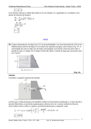 Problemas Resolvidos de Física                      Prof. Anderson Coser Gaudio – Depto. Física – UFES

        h' = H − h
(c) O alcance máximo é obtido derivando-se (5) em relação a h e igualando-se o resultado a zero
(ponto de máximo da função):
        dx d
            =
        dh dh
                 (2 ( H − h) h = 0  )
           H − 2h
                     =0
          ( H − h) h
             H
        h=
             2



                                                  [Início]


20. A água represada por um dique tem 15,2 m de profundidade. Um cano horizontal de 4,30 cm de
    diâmetro passa através do dique 6,15 m abaixo da superfície da água, como ilustra a Fig. 34. A
    extremidade do cano no lado seco do dique está tampada. (a) Calcule a força de atrito entre a
    parede do cano e a tampa. (b) A tampa é removida. Qual o volume de água que escoa pelo cano
    em 3 horas?




                                                                                               (Pág. 94)
Solução.
Considere o seguinte esquema da situação:
                    y
                1
                            h                3    d/2
                      0
                                2       F            fat




(a) Para que a rolha permaneça em equilíbrio estático na horizontal (coordenada x), a força devido à
pressão hidrostática, exercida da esquerda para a direita, deve ter o mesmo módulo da força de
atrito estático entre a rolha e a represa, exercida da direita para a esquerda. Logo:
                                    ⎡ ⎛ d ⎞ 2 ⎤ πρ ghd 2
        f at = F = p2 A2 = ( ρ gh ) ⎢π ⎜ ⎟ ⎥ =           = 87, 6134   N
                                    ⎢ ⎝2⎠ ⎥
                                    ⎣         ⎦    4
        f at ≈ 88 N
________________________________________________________________________________________________________   7
                                       a
Resnick, Halliday, Krane - Física 2 - 4 Ed. - LTC - 1996. Cap. 18 – Dinâmica dos Fluidos
 