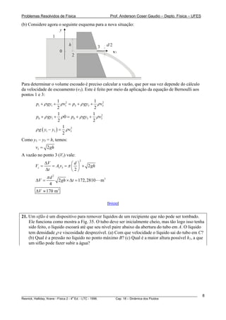 Problemas Resolvidos de Física                          Prof. Anderson Coser Gaudio – Depto. Física – UFES

(b) Considere agora o seguinte esquema para a nova situação:
                    y
                1
                            h                3        d/2
                       0                                    v3
                                2




Para determinar o volume escoado é preciso calcular a vazão, que por sua vez depende do cálculo
da velocidade de escoamento (v3). Este é feito por meio da aplicação da equação de Bernoulli aos
pontos 1 e 3:
                       1                 1 2
        p1 + ρ gy1 + ρ v12 = p3 + ρ gy3 + ρ v3
                       2                  2
                       1                 1 2
        p0 + ρ gy1 + ρ 0 = p0 + ρ gy3 + ρ v3
                       2                 2
                         1 2
        ρ g ( y1 − y3 ) = ρ v3
                         2
Como y1 − y3 = h, temos:
        v3 = 2 gh
A vazão no ponto 3 (Vz) vale:
             ΔV
                                    2
                           ⎛d ⎞
        Vz =    = A3v3 = π ⎜ ⎟ × 2 gh
             Δt            ⎝2⎠
               πd2
        ΔV =         2 gh × Δt = 172, 2810       m3
                4
        ΔV ≈ 170 m 3

                                                      [Início]


21. Um sifão é um dispositivo para remover líquidos de um recipiente que não pode ser tombado.
    Ele funciona como mostra a Fig. 35. O tubo deve ser inicialmente cheio, mas tão logo isso tenha
    sido feito, o líquido escoará até que seu nível paire abaixo da abertura do tubo em A. O líquido
    tem densidade ρ e viscosidade desprezível. (a) Com que velocidade o líquido sai do tubo em C?
    (b) Qual é a pressão no líquido no ponto máximo B? (c) Qual é a maior altura possível h1, a que
    um sifão pode fazer subir a água?




________________________________________________________________________________________________________     8
                                       a
Resnick, Halliday, Krane - Física 2 - 4 Ed. - LTC - 1996. Cap. 18 – Dinâmica dos Fluidos
 