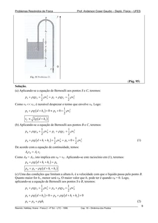 Problemas Resolvidos de Física                          Prof. Anderson Coser Gaudio – Depto. Física – UFES
                                     y




                                     0



                                                                                               (Pág. 95)
Solução.
(a) Aplicando-se a equação de Bernoulli aos pontos S e C, teremos:
                      1 2                   1 2
        pS + ρ gyS + ρ vS = pC + ρ gyC + ρ vC
                      2                     2
Como vS << vC, é razoável desprezar o termo que envolve vS. Logo:
                                          1 2
        p0 + ρ g ( d + h2 ) + 0 ≈ p0 + 0 + ρ vC
                                          2
        vC ≈ 2 g ( d + h2 )
(b) Aplicando-se a equação de Bernoulli aos pontos B e C, teremos:
                      1 2                    1 2
        pB + ρ gyB + ρ vB = pC + ρ gyC + ρ vC
                      2                      2
                                  1 2             1 2
        pB + ρ g ( d + h1 + h2 ) + ρ vB = p0 + 0 + ρ vC                                                (1)
                                  2               2
De acordo com a equação de continuidade, temos:
        AB vB = AC vC
Como AB = AC, isto implica em vB = vC. Aplicando-se este raciocínio em (1), teremos:
          B                             B




        pB + ρ g ( d + h1 + h2 ) = p0
        pB = p0 − ρ g ( d + h1 + h2 )
(c) Uma das condições que limitam a altura h1 é a velocidade com que o líquido passa pelo ponto B.
Quanto maior for h1, menor será vB. O maior valor que h1 pode ter é quando vB = 0. Logo,
                                            B                                        B




aplicando-se a equação de Bernoulli aos pontos S e B, teremos:
                    1 2                 1 2
        pS + ρ gyS + ρ vS = pB + ρ gyB + ρ vB
                    2                   2
        p0 + ρ g ( d + h2 ) + 0 = pB + ρ g ( d + h1 + h2 ) + 0
        p0 = pB + ρ gh1                                                                                (2)
________________________________________________________________________________________________________     9
                                       a
Resnick, Halliday, Krane - Física 2 - 4 Ed. - LTC - 1996. Cap. 18 – Dinâmica dos Fluidos
 