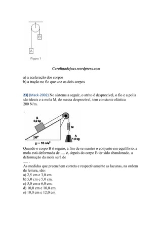 Carolinadejeus.wordpress.com
a) a aceleração dos corpos
b) a tração no fio que une os dois corpos
23) (Mack-2002) No sistema a seguir, o atrito é desprezível, o fio e a polia
são ideais e a mola M, de massa desprezível, tem constante elástica
200 N/m.
Quando o corpo B é seguro, a fim de se manter o conjunto em equilíbrio, a
mola está deformada de ..... e, depois do corpo B ter sido abandonado, a
deformação da mola será de
..... .
As medidas que preenchem correta e respectivamente as lacunas, na ordem
de leitura, são:
a) 2,5 cm e 3,0 cm.
b) 5,0 cm e 5,0 cm.
c) 5,0 cm e 6,0 cm.
d) 10,0 cm e 10,0 cm.
e) 10,0 cm e 12,0 cm.
 