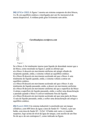 24) (UFSCar-2002) A figura 1 mostra um sistema composto de dois blocos,
A e B, em equilíbrio estático e interligados por um fio inextensível de
massa desprezível. A roldana pode girar livremente sem atrito.
Carolinadejeus.wordpress.com
Se o bloco A for totalmente imerso num líquido de densidade menor que a
do bloco, como mostrado na figura 2, pode-se afirmar que
a) o bloco A descerá em movimento uniforme até atingir ofundo do
recipiente quando, então, o sistema voltará ao equilíbrio estático.
b) o bloco B descerá em movimento acelerado até que o bloco A saia
totalmente do líquido quando, então, o sistema voltará a entrar em
equilíbrio estático.
c) o bloco B descerá em movimento acelerado até que o bloco A saia
totalmente do líquido passando, então, a descer em movimento uniforme.
d) o bloco B descerá em movimento uniforme até que a superfície do bloco
A atinja a superfície do líquido passando, então, a sofrer uma desaceleração
e parando quando o bloco A estiver totalmente fora do líquido.
e) o bloco B descerá em movimento acelerado até que uma parte do bloco
A saia do líquido passando, então, a sofrer uma desaceleração até atingir o
equilíbrio estático.
25) (Fuvest-2004) Um sistema industrial é constituído por um tanque
cilíndrico, com 600 litros de água e área do fundo S1 = 0,6m2, e por um
balde, com área do fundo S2 = 0,2m2
. O balde está vazio e é mantido
suspenso, logo acima do nível da água do tanque, com auxílio de um fino
fio de aço e de um contrapeso C, como indicado na figura.
 