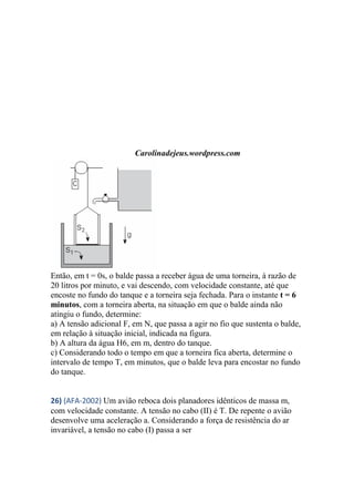 Carolinadejeus.wordpress.com
Então, em t = 0s, o balde passa a receber água de uma torneira, à razão de
20 litros por minuto, e vai descendo, com velocidade constante, até que
encoste no fundo do tanque e a torneira seja fechada. Para o instante t = 6
minutos, com a torneira aberta, na situação em que o balde ainda não
atingiu o fundo, determine:
a) A tensão adicional F, em N, que passa a agir no fio que sustenta o balde,
em relação à situação inicial, indicada na figura.
b) A altura da água H6, em m, dentro do tanque.
c) Considerando todo o tempo em que a torneira fica aberta, determine o
intervalo de tempo T, em minutos, que o balde leva para encostar no fundo
do tanque.
26) (AFA-2002) Um avião reboca dois planadores idênticos de massa m,
com velocidade constante. A tensão no cabo (II) é T. De repente o avião
desenvolve uma aceleração a. Considerando a força de resistência do ar
invariável, a tensão no cabo (I) passa a ser
 