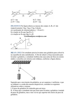a) T + ma. b) T +2ma.
c) 2T + 2ma. d) 2T + ma.
27) (AMAN-0) Na figura abaixo as massas dos corpos A, B, e C são
respectivamente 2 kg, 3 kg e 5 kg. Calcule:
a) a aceleração do sistema;(adote g = 10 m/s2 )
b) a tração no fio que liga B e C;
c) a tração no fio que liga A e B
Carolinadejeus.wordpress.com
B
C c A
30°
28) (UEL-2002) Um estudante precisa levantar uma geladeira para colocá-la
na caçamba de uma caminhonete. A fim de reduzir a força necessária para
levantar a geladeira, o estudante lembrou das suas aulas de física no ensino
médio e concebeu um sistema com roldanas, conforme a figura abaixo.
Supondo que o movimento da geladeira, ao ser suspensa, é uniforme, e que
as roldanas e a corda têm massas desprezíveis, considere as seguintes
afirmativas sobre o sistema:
I. O peso da geladeira foi reduzido para um terço.
II. A força que o estudante tem que fazer para levantar a geladeira é metade
do peso da geladeira, mas o teto vai ter que suportar três meios do peso da
geladeira.
 