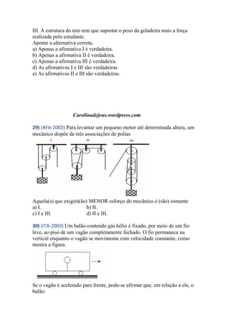 III. A estrutura do teto tem que suportar o peso da geladeira mais a força
realizada pelo estudante.
Aponte a alternativa correta.
a) Apenas a afirmativa I é verdadeira.
b) Apenas a afirmativa II é verdadeira.
c) Apenas a afirmativa III é verdadeira.
d) As afirmativas I e III são verdadeiras
e) As afirmativas II e III são verdadeiras.
Carolinadejeus.wordpress.com
29) (AFA-2002) Para levantar um pequeno motor até determinada altura, um
mecânico dispõe de três associações de polias
Aquela(s) que exigirá(ão) MENOR esforço do mecânico é (são) somente
a) I. b) II.
c) I e III. d) II e III.
30) (ITA-2003) Um balão contendo gás hélio é fixado, por meio de um fio
leve, ao piso de um vagão completamente fechado. O fio permanece na
vertical enquanto o vagão se movimenta com velocidade constante, como
mostra a figura.
Se o vagão é acelerado para frente, pode-se afirmar que, em relação a ele, o
balão:
 