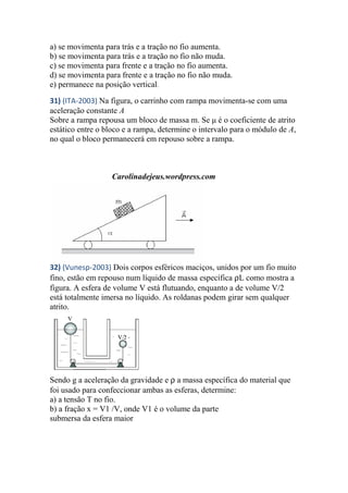 a) se movimenta para trás e a tração no fio aumenta.
b) se movimenta para trás e a tração no fio não muda.
c) se movimenta para frente e a tração no fio aumenta.
d) se movimenta para frente e a tração no fio não muda.
e) permanece na posição vertical.
31) (ITA-2003) Na figura, o carrinho com rampa movimenta-se com uma
aceleração constante A
Sobre a rampa repousa um bloco de massa m. Se μ é o coeficiente de atrito
estático entre o bloco e a rampa, determine o intervalo para o módulo de A,
no qual o bloco permanecerá em repouso sobre a rampa.
Carolinadejeus.wordpress.com
32) (Vunesp-2003) Dois corpos esféricos maciços, unidos por um fio muito
fino, estão em repouso num líquido de massa específica ρL como mostra a
figura. A esfera de volume V está flutuando, enquanto a de volume V/2
está totalmente imersa no líquido. As roldanas podem girar sem qualquer
atrito.
Sendo g a aceleração da gravidade e ρ a massa específica do material que
foi usado para confeccionar ambas as esferas, determine:
a) a tensão T no fio.
b) a fração x = V1 /V, onde V1 é o volume da parte
submersa da esfera maior
 