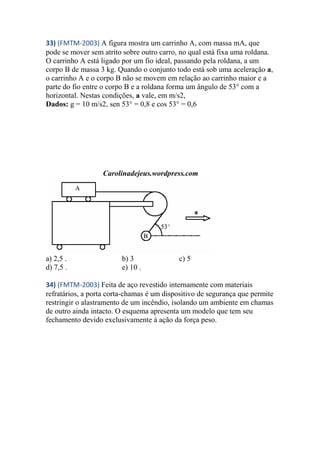 33) (FMTM-2003) A figura mostra um carrinho A, com massa mA, que
pode se mover sem atrito sobre outro carro, no qual está fixa uma roldana.
O carrinho A está ligado por um fio ideal, passando pela roldana, a um
corpo B de massa 3 kg. Quando o conjunto todo está sob uma aceleração a,
o carrinho A e o corpo B não se movem em relação ao carrinho maior e a
parte do fio entre o corpo B e a roldana forma um ângulo de 53° com a
horizontal. Nestas condições, a vale, em m/s2,
Dados: g = 10 m/s2, sen 53° = 0,8 e cos 53° = 0,6
Carolinadejeus.wordpress.com
a) 2,5 . b) 3 c) 5
d) 7,5 . e) 10 .
34) (FMTM-2003) Feita de aço revestido internamente com materiais
refratários, a porta corta-chamas é um dispositivo de segurança que permite
restringir o alastramento de um incêndio, isolando um ambiente em chamas
de outro ainda intacto. O esquema apresenta um modelo que tem seu
fechamento devido exclusivamente à ação da força peso.
 