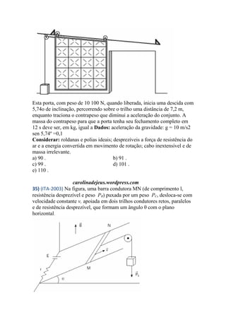 Esta porta, com peso de 10 100 N, quando liberada, inicia uma descida com
5,74o de inclinação, percorrendo sobre o trilho uma distância de 7,2 m,
enquanto traciona o contrapeso que diminui a aceleração do conjunto. A
massa do contrapeso para que a porta tenha seu fechamento completo em
12 s deve ser, em kg, igual a Dados: aceleração da gravidade: g = 10 m/s2
sen 5,74º =0,1
Considerar: roldanas e polias ideais; desprezíveis a força de resistência do
ar e a energia convertida em movimento de rotação; cabo inextensível e de
massa irrelevante.
a) 90 . b) 91 .
c) 99 . d) 101 .
e) 110 .
carolinadejeus.wordpress.com
35) (ITA-2003) Na figura, uma barra condutora MN (de comprimento l,
resistência desprezível e peso PB) puxada por um peso PC, desloca-se com
velocidade constante v, apoiada em dois trilhos condutores retos, paralelos
e de resistência desprezível, que formam um ângulo θ com o plano
horizontal.
 