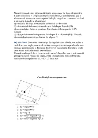 Nas extremidades dos trilhos está ligado um gerador de força eletromotriz
E com resistência r. Desprezando possíveis atritos, e considerando que o
sistema está imerso em um campo de indução magnética constante, vertical
e uniforme B, pode-se afirmar que:
a) o módulo da força eletromotriz induzida é ε = Blvsenθ.
b) a intensidade i da corrente no circuito é dada por PCsenθ/(Bl).
c) nas condições dadas, o condutor descola dos trilhos quando i≥ Pb/
(Bltgθ).
d) a força eletromotriz do gerador é dada por E = r PCsenθ/(Bl) - Blvcosθ.
e) o sentido da corrente na barra é de M para N.
36) (ITA-2005) Considere uma rampa de ângulo θ com a horizontal sobre a
qual desce um vagão, com aceleração a em cujo teto está dependurada uma
mola de comprimento l, de massa desprezível e constante de mola k, tendo
uma massa m fixada na sua extremidade.
Considerando que L0 é o comprimento natural da mola e que o sistema está
em repouso com relação ao vagão, pode-se dizer que a mola sofreu uma
variação de comprimento ∆L = L - L0 dada por:
Carolinadejeus.wordpress.com
a) ∆l = mgsenθ / k
b) ∆l = mgcosθ / k
c) ∆l = mg / k
d) ∆l= m√a²-2agcosθ +g² /k
e) ∆l= m√a²-2agsinθ +g² /k
 