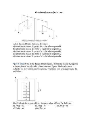 Carolinadejeus.wordpress.com
A fim de equilibrar a balança, devemos:
a) retirar uma moeda do prato B e colocá-la no prato D.
b) retirar uma moeda do prato C e colocá-la no prato A.
c) retirar uma moeda do prato C e colocá-la no prato B.
d) retirar uma moeda do prato B e colocá-la no prato A.
e) retirar uma moeda do prato C e colocá-la no prato D.
4) (ITA-2000) Uma pilha de seis blocos iguais, de mesma massa m, repousa
sobre o piso de um elevador, como mostra a figura. O elevador está
subindo em movimento uniformemente retardado com uma aceleração de
módulo a.
O módulo da força que o bloco 3 exerce sobre o bloco 2 é dado por:
a) 3m(g + a). b) 3m(g - a). c) 2m(g + a).
d) 2m(g - a). e) m(2g - a).
 