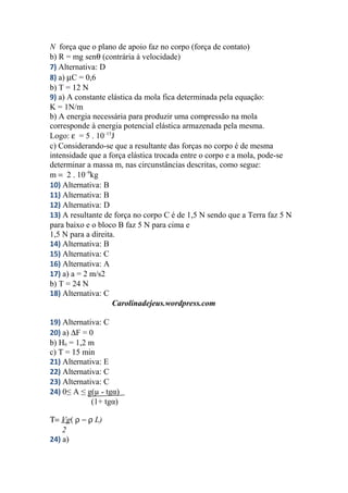 N força que o plano de apoio faz no corpo (força de contato)
b) R = mg senθ (contrária à velocidade)
7) Alternativa: D
8) a) µC = 0,6
b) T = 12 N
9) a) A constante elástica da mola fica determinada pela equação:
K = 1N/m
b) A energia necessária para produzir uma compressão na mola
corresponde à energia potencial elástica armazenada pela mesma.
Logo: ε = 5 . 10–15
J
c) Considerando-se que a resultante das forças no corpo é de mesma
intensidade que a força elástica trocada entre o corpo e a mola, pode-se
determinar a massa m, nas circunstâncias descritas, como segue:
m = 2 . 10–9
kg
10) Alternativa: B
11) Alternativa: B
12) Alternativa: D
13) A resultante de força no corpo C é de 1,5 N sendo que a Terra faz 5 N
para baixo e o bloco B faz 5 N para cima e
1,5 N para a direita.
14) Alternativa: B
15) Alternativa: C
16) Alternativa: A
17) a) a = 2 m/s2
b) T = 24 N
18) Alternativa: C
Carolinadejeus.wordpress.com
19) Alternativa: C
20) a) ∆F = 0
b) H6 = 1,2 m
c) T = 15 min
21) Alternativa: E
22) Alternativa: C
23) Alternativa: C
24) 0≤ A ≤ g(µ - tgα)
(1+ tgα)
Τ= Vg( ρ − ρ L)
2
24) a)
 