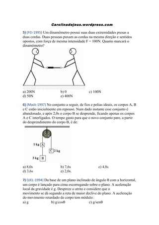 Carolinadejeus.wordpress.com
5) (FEI-1995) Um dinamômetro possui suas duas extremidades presas a
duas cordas. Duas pessoas puxam as cordas na mesma direção e sentidos
opostos, com força de mesma intensidade F = 100N. Quanto marcará o
dinamômetro?
a) 200N b) 0 c) 100N
d) 50N e) 400N
6) (Mack-1997) No conjunto a seguir, de fios e polias ideais, os corpos A, B
e C estão inicialmente em repouso. Num dado instante esse conjunto é
abandonado, e após 2,0s o corpo B se desprende, ficando apenas os corpos
A e C interligados. O tempo gasto para que o novo conjunto pare, a partir
do desprendimento do corpo B, é de:
a) 8,0s b) 7,6s c) 4,8s
d) 3,6s e) 2,0s.
7) (UEL-1994) Da base de um plano inclinado de ângulo θ com a horizontal,
um corpo é lançado para cima escorregando sobre o plano. A aceleração
local da gravidade é g. Despreze o atrito e considere que o
movimento se dá segundo a reta de maior declive do plano. A aceleração
do movimento retardado do corpo tem módulo:
a) g b) g/cosθ c) g/senθ
 