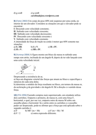 d) g cosθ e) g senθ
carolinadejeus.wordpress.com
8) (Fatec-2002) Um corpo de peso 60N está suspenso por uma corda, no
interior de um elevador. Considere as situações em que o elevador pode se
encontrar:
I. Descendo com velocidade constante;
II. Subindo com velocidade crescente;
III. Subindo com velocidade decrescente;
IV. Descendo com velocidade crescente e
V. Subindo com velocidade constante.
A intensidade da força de tração na corda é menor que 60N somente nas
situações:
a) I e III. b) I e V. c) II e IV.
d) II e V. e) III e IV.
9) (Vunesp-2004) A figura mostra um bloco de massa m subindo uma
rampa sem atrito, inclinada de um ângulo θ, depois de ter sido lançado com
uma certa velocidade inicial.
Desprezando a resistência do ar,
a) faça um diagrama vetorial das forças que atuam no bloco e especifique a
natureza de cada uma delas.
b) determine o módulo da força resultante no bloco, em termos da massa m,
da aceleração g da gravidade e do ângulo θ. Dê a direção e o sentido dessa
força.
10) (ITA-1996) Fazendo compras num supermercado, um estudante utiliza
dois carrinhos. Empurra o primeiro, de massa m, com uma força F,
horizontal, o qual, por sua vez, empurra outro de massa M sobre um
assoalho plano e horizontal. Se o atrito entre os carrinhos e o assoalho
puder ser desprezado, pode-se afirmar que a força que está aplicada sobre o
segundo carrinho é:
a) F b) MF/ (m + M) c) F (m + M) / M
d) F / 2 e) outra expressão diferente.
 