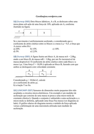 Carolinajeus.wordpress.com
11) (Vunesp-2005) Dois blocos idênticos, A e B, se deslocam sobre uma
mesa plana sob ação de uma força de 10N, aplicada em A, conforme
ilustrado na figura.
Se o movimento é uniformemente acelerado, e considerando que o
coeficiente de atrito cinético entre os blocos e a mesa é μ = 0,5, a força que
A exerce sobre B é:
a) 20N. b) 15N. c) 10N.
d) 5N. e) 2,5N.
12) (Vunesp-2005) A figura ilustra um bloco A, de massa mA = 2,0kg,
atado a um bloco B, de massa mB = 1,0kg, por um fio inextensível de
massa desprezível. O coeficiente de atrito cinético entre cada bloco e a
mesa é μc. Uma força F = 18,0N é aplicada ao bloco B, fazendo com que
ambos se desloquem com velocidade constante.
Considerando g = 10,0m/s2, calcule
a) o coeficiente de atrito μc.
b) a tração T no fio.
13 ) (UNICAMP-2007) Sensores de dimensões muito pequenas têm sido
acoplados a circuitos micro-eletrônicos. Um exemplo é um medidor de
aceleração que consiste de uma massa m presa a uma micro-mola de
constante elástica k. Quando o conjunto é submetido a uma aceleração a, a
micro-mola se deforma, aplicando uma força Fna massa (ver diagrama ao
lado). O gráfico abaixo do diagrama mostra o módulo da força aplicada
versus a deformação de uma micromola utilizada num medidor de
aceleração.
 
