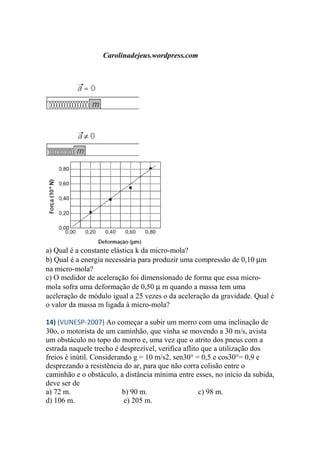Carolinadejeus.wordpress.com
a) Qual é a constante elástica k da micro-mola?
b) Qual é a energia necessária para produzir uma compressão de 0,10 µm
na micro-mola?
c) O medidor de aceleração foi dimensionado de forma que essa micro-
mola sofra uma deformação de 0,50 µ m quando a massa tem uma
aceleração de módulo igual a 25 vezes o da aceleração da gravidade. Qual é
o valor da massa m ligada à micro-mola?
14) (VUNESP-2007) Ao começar a subir um morro com uma inclinação de
30o, o motorista de um caminhão, que vinha se movendo a 30 m/s, avista
um obstáculo no topo do morro e, uma vez que o atrito dos pneus com a
estrada naquele trecho é desprezível, verifica aflito que a utilização dos
freios é inútil. Considerando g = 10 m/s2, sen30° = 0,5 e cos30°= 0,9 e
desprezando a resistência do ar, para que não corra colisão entre o
caminhão e o obstáculo, a distância mínima entre esses, no início da subida,
deve ser de
a) 72 m. b) 90 m. c) 98 m.
d) 106 m. e) 205 m.
 