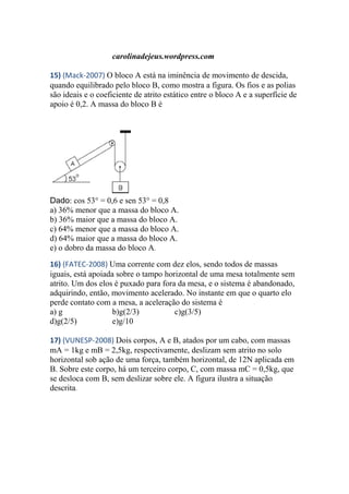 carolinadejeus.wordpress.com
15) (Mack-2007) O bloco A está na iminência de movimento de descida,
quando equilibrado pelo bloco B, como mostra a figura. Os fios e as polias
são ideais e o coeficiente de atrito estático entre o bloco A e a superfície de
apoio é 0,2. A massa do bloco B é
Dado: cos 53° = 0,6 e sen 53° = 0,8
a) 36% menor que a massa do bloco A.
b) 36% maior que a massa do bloco A.
c) 64% menor que a massa do bloco A.
d) 64% maior que a massa do bloco A.
e) o dobro da massa do bloco A.
16) (FATEC-2008) Uma corrente com dez elos, sendo todos de massas
iguais, está apoiada sobre o tampo horizontal de uma mesa totalmente sem
atrito. Um dos elos é puxado para fora da mesa, e o sistema é abandonado,
adquirindo, então, movimento acelerado. No instante em que o quarto elo
perde contato com a mesa, a aceleração do sistema é
a) g b)g(2/3) c)g(3/5)
d)g(2/5) e)g/10
17) (VUNESP-2008) Dois corpos, A e B, atados por um cabo, com massas
mA = 1kg e mB = 2,5kg, respectivamente, deslizam sem atrito no solo
horizontal sob ação de uma força, também horizontal, de 12N aplicada em
B. Sobre este corpo, há um terceiro corpo, C, com massa mC = 0,5kg, que
se desloca com B, sem deslizar sobre ele. A figura ilustra a situação
descrita.
 