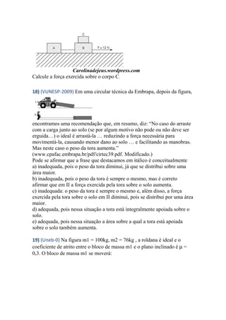 Carolinadejeus.wordpress.com
Calcule a força exercida sobre o corpo C.
18) (VUNESP-2009) Em uma circular técnica da Embrapa, depois da figura,
encontramos uma recomendação que, em resumo, diz: “No caso do arraste
com a carga junto ao solo (se por algum motivo não pode ou não deve ser
erguida…) o ideal é arrastá-la … reduzindo a força necessária para
movimentá-la, causando menor dano ao solo … e facilitando as manobras.
Mas neste caso o peso da tora aumenta.”
(www.cpafac.embrapa.br/pdf/cirtec39.pdf. Modificado.)
Pode se afirmar que a frase que destacamos em itálico é conceitualmente
a) inadequada, pois o peso da tora diminui, já que se distribui sobre uma
área maior.
b) inadequada, pois o peso da tora é sempre o mesmo, mas é correto
afirmar que em II a força exercida pela tora sobre o solo aumenta.
c) inadequada: o peso da tora é sempre o mesmo e, além disso, a força
exercida pela tora sobre o solo em II diminui, pois se distribui por uma área
maior.
d) adequada, pois nessa situação a tora está integralmente apoiada sobre o
solo.
e) adequada, pois nessa situação a área sobre a qual a tora está apoiada
sobre o solo também aumenta.
19) (Uneb-0) Na figura m1 = 100kg, m2 = 76kg , a roldana é ideal e o
coeficiente de atrito entre o bloco de massa m1 e o plano inclinado é µ =
0,3. O bloco de massa m1 se moverá:
 