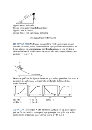 a) para baixo, acelerado
b) para cima, com velocidade constante
c) para cima, acelerado
d) para baixo, com velocidade constante
carolinadejeus.wordpress.com
20) (FUVEST-2010) Na Cidade Universitária (USP), um jovem, em um
carrinho de rolimã, desce a rua do Matão, cujo perfil está representado na
figura abaixo, em um sistema de coordenadas em que o eixo Ox tem a
direção horizontal. No instante t = 0, o carrinho passa em movimento pela
posição y = y0 e x = 0.
Dentre os gráficos das figuras abaixo, os que melhor poderiam descrever a
posição x e a velocidade v do carrinho em função do tempo t são,
respectivamente
a) I e II. b) I e III. c) II e IV.
d) III e II. e) IV e III.
21) (OSEC-0) Dois corpos A e B, de massas 2,0 kg e 3,0 kg, estão ligados
por um fio inextensível e sem peso, que passa por uma polia sem atrito,
como mostra a figura ao lado. Calcule (adote g = 10 m/s² ):
 