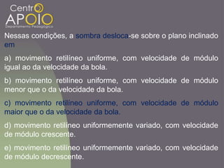 Nessas condições, a sombra desloca-se sobre o plano inclinado
em
a) movimento retilíneo uniforme, com velocidade de módulo
igual ao da velocidade da bola.
b) movimento retilíneo uniforme, com velocidade de módulo
menor que o da velocidade da bola.
c) movimento retilíneo uniforme, com velocidade de módulo
maior que o da velocidade da bola.
d) movimento retilíneo uniformemente variado, com velocidade
de módulo crescente.
e) movimento retilíneo uniformemente variado, com velocidade
de módulo decrescente.
 