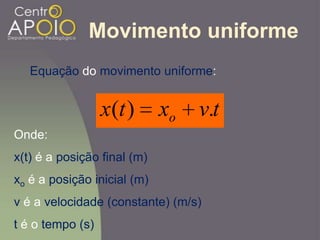 Movimento uniforme
Equação do movimento uniforme:
tvxtx o .)(
Onde:
x(t) é a posição final (m)
xo é a posição inicial (m)
v é a velocidade (constante) (m/s)
t é o tempo (s)
 