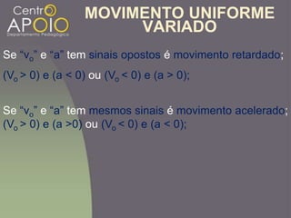 MOVIMENTO UNIFORME
VARIADO
Se “vo” e “a” tem sinais opostos é movimento retardado;
(Vo > 0) e (a < 0) ou (Vo < 0) e (a > 0);
Se “vo” e “a” tem mesmos sinais é movimento acelerado;
(Vo > 0) e (a >0) ou (Vo < 0) e (a < 0);
 