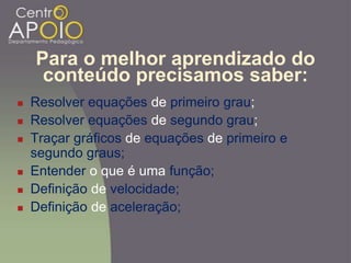 Para o melhor aprendizado do
conteúdo precisamos saber:
 Resolver equações de primeiro grau;
 Resolver equações de segundo grau;
 Traçar gráficos de equações de primeiro e
segundo graus;
 Entender o que é uma função;
 Definição de velocidade;
 Definição de aceleração;
 