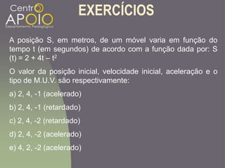 EXERCÍCIOS
A posição S, em metros, de um móvel varia em função do
tempo t (em segundos) de acordo com a função dada por: S
(t) = 2 + 4t – t2
O valor da posição inicial, velocidade inicial, aceleração e o
tipo de M.U.V. são respectivamente:
a) 2, 4, -1 (acelerado)
b) 2, 4, -1 (retardado)
c) 2, 4, -2 (retardado)
d) 2, 4, -2 (acelerado)
e) 4, 2, -2 (acelerado)
 