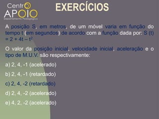 EXERCÍCIOS
A posição S, em metros, de um móvel varia em função do
tempo t (em segundos) de acordo com a função dada por: S (t)
= 2 + 4t – t2
O valor da posição inicial, velocidade inicial, aceleração e o
tipo de M.U.V. são respectivamente:
a) 2, 4, -1 (acelerado)
b) 2, 4, -1 (retardado)
c) 2, 4, -2 (retardado)
d) 2, 4, -2 (acelerado)
e) 4, 2, -2 (acelerado)
 