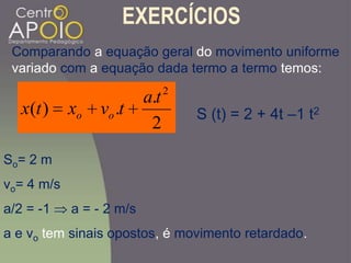 EXERCÍCIOS
2
.
.)(
2
ta
tvxtx oo
Comparando a equação geral do movimento uniforme
variado com a equação dada termo a termo temos:
S (t) = 2 + 4t –1 t2
So= 2 m
vo= 4 m/s
a/2 = -1 a = - 2 m/s
a e vo tem sinais opostos, é movimento retardado.
 