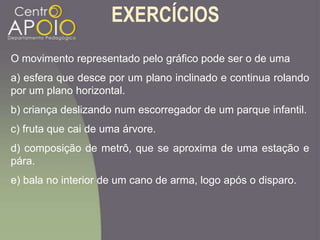 EXERCÍCIOS
O movimento representado pelo gráfico pode ser o de uma
a) esfera que desce por um plano inclinado e continua rolando
por um plano horizontal.
b) criança deslizando num escorregador de um parque infantil.
c) fruta que cai de uma árvore.
d) composição de metrô, que se aproxima de uma estação e
pára.
e) bala no interior de um cano de arma, logo após o disparo.
 