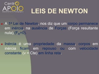 LEIS DE NEWTON
 A 1a Lei de Newton, nos diz que um corpo permanece
em inércia, na ausência de Forças (Força resultante
nula),(FR=0).
 Inércia é uma propriedade da massa, corpos em
inércia ficam em repouso ou com velocidade
constante (v = Cte) em linha reta.
 