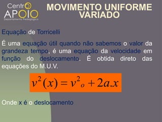 MOVIMENTO UNIFORME
VARIADO
Equação de Torricelli
É uma equação útil quando não sabemos o valor da
grandeza tempo, é uma equação da velocidade em
função do deslocamento. É obtida direto das
equações do M.U.V.
xavxv o .2)( 22
Onde x é o deslocamento
 