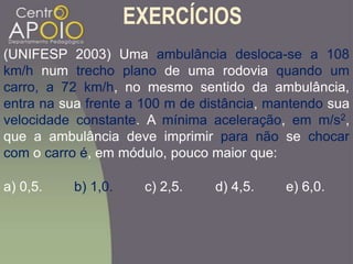 EXERCÍCIOS
(UNIFESP 2003) Uma ambulância desloca-se a 108
km/h num trecho plano de uma rodovia quando um
carro, a 72 km/h, no mesmo sentido da ambulância,
entra na sua frente a 100 m de distância, mantendo sua
velocidade constante. A mínima aceleração, em m/s2,
que a ambulância deve imprimir para não se chocar
com o carro é, em módulo, pouco maior que:
a) 0,5. b) 1,0. c) 2,5. d) 4,5. e) 6,0.
 