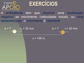 EXERCÍCIOS
A ambulância tem que imprimir uma aceleração
negativa ao movimento (velocidade inicial), ou uma
desaceleração, o movimento é retardado.
vo = 30 m/s v = 20 m/s
x = 100 m
a = ? a = ?
 