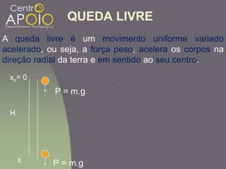 QUEDA LIVRE
A queda livre é um movimento uniforme variado
acelerado, ou seja, a força peso, acelera os corpos na
direção radial da terra e em sentido ao seu centro.
H
P = m.g
P = m.g
2
xo= 0
x
 