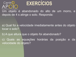 EXERCÍCIOS
Um objeto é abandonado do alto de um morro, e
depois de 4 s atinge o solo. Responda:
a) Qual foi a velocidade imediatamente antes do objeto
tocar o solo?
b) A que altura que o objeto foi abandonado?
c) Quais as equações horárias da posição e da
velocidade do objeto?
 