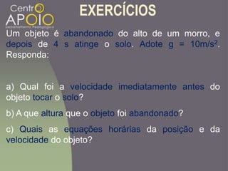 EXERCÍCIOS
Um objeto é abandonado do alto de um morro, e
depois de 4 s atinge o solo. Adote g = 10m/s2.
Responda:
a) Qual foi a velocidade imediatamente antes do
objeto tocar o solo?
b) A que altura que o objeto foi abandonado?
c) Quais as equações horárias da posição e da
velocidade do objeto?
 