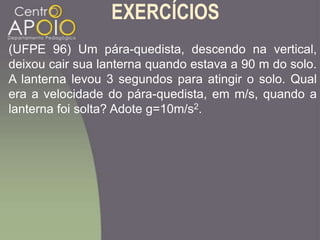 EXERCÍCIOS
(UFPE 96) Um pára-quedista, descendo na vertical,
deixou cair sua lanterna quando estava a 90 m do solo.
A lanterna levou 3 segundos para atingir o solo. Qual
era a velocidade do pára-quedista, em m/s, quando a
lanterna foi solta? Adote g=10m/s2.
 